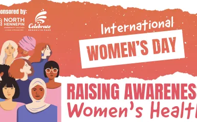 this is a banner for our upcoming International Women's Day event happening on March 6th at NHCC. The banner was created by a graphic designer at the City of Brooklyn Park. On the banner there are various women shown in graphic design vector files, and the text next to them says, Raising Awareness Women's Health, sponsored by North Hennepin Community College and Celebrate Brooklyn Park 