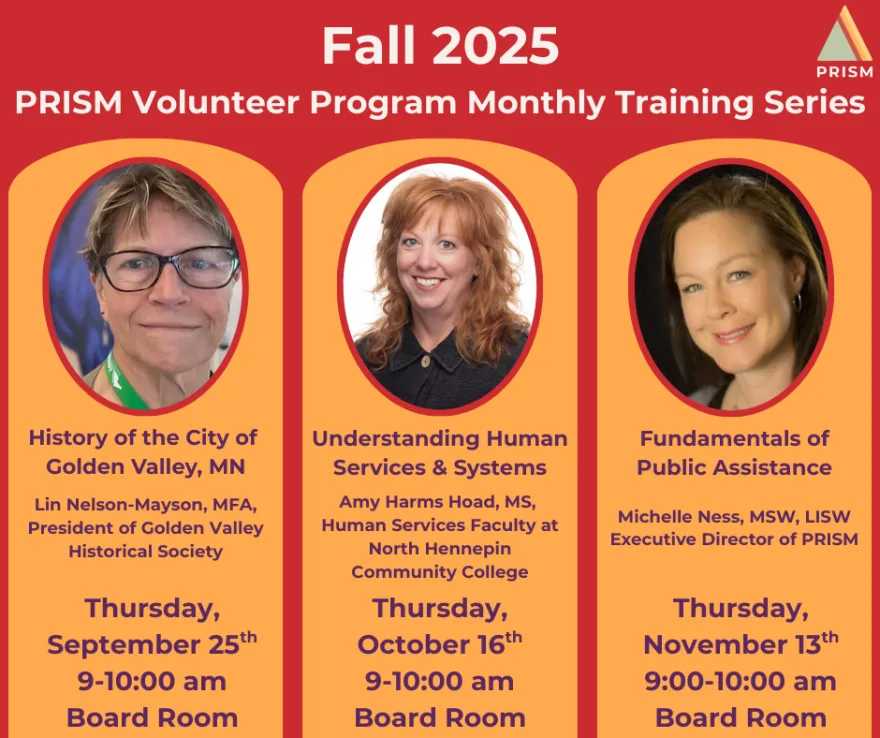 Fall 2025 PRISM Volunteer Program Monthly Training Series in the Board Room. The flyer has photos of the speakers by their names. On September 25 from 9-10am Lin Nelson-Mayson, President of Golden Valley Historical Society presented History of the City of Golden Valley. On October 16 from 9-10am Amy Harms Hoad, Human Services Faculty at NHCC presented Understanding Human Services & Systems. On November 13 from 9-10am Michelle Ness, Executive Director of PRISM presented Fundamentals of Public Assistance. 